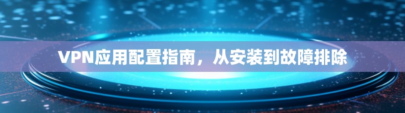 VPN应用配置指南，从安装到故障排除