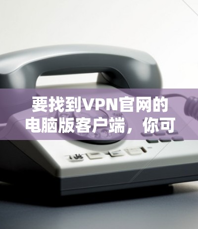 要找到VPN官网的电脑版客户端,你可以按照以下步骤操作