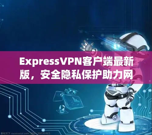ExpressVPN客户端最新版,安全隐私保护助力网络自由 ExpressVPN客户端最新版,安全隐私保护助力网络自由