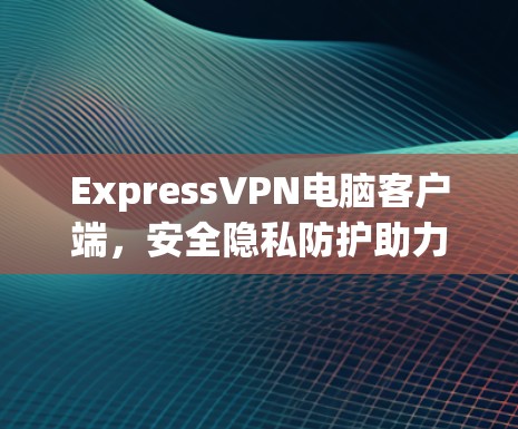 ExpressVPN电脑客户端，安全隐私防护助力网络自由