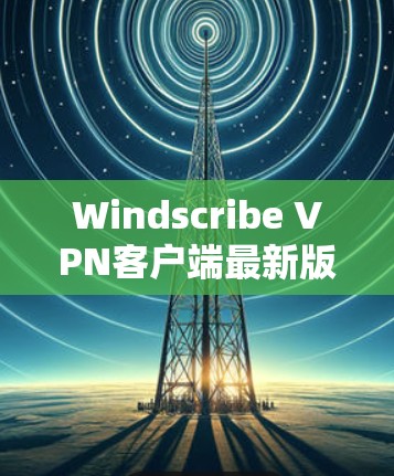 Windscribe VPN客户端最新版,性能与安全的全面升级