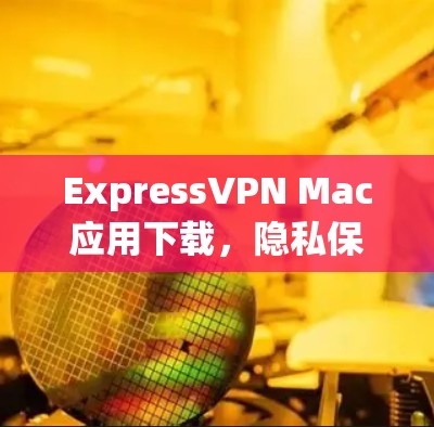 ExpressVPN Mac应用下载，隐私保护与高速连接的完美结合