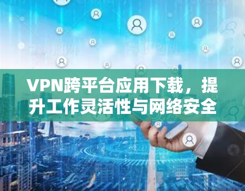 VPN跨平台应用下载,提升工作灵活性与网络安全