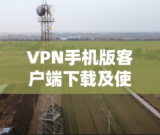 VPN手机版客户端下载及使用指南 VPN手机版客户端下载及使用指南