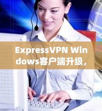 ExpressVPN Windows客户端升级,性能与安全的双重提升