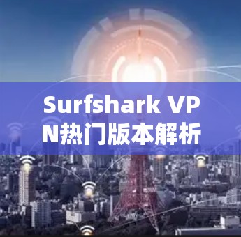Surfshark VPN热门版本解析,技术亮点与应用场景分析