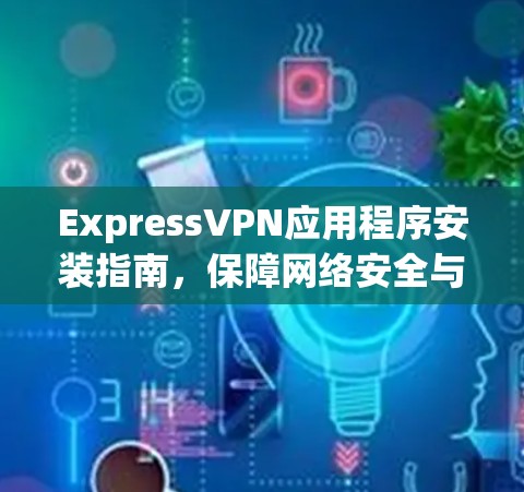ExpressVPN应用程序安装指南,保障网络安全与隐私保护