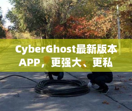 CyberGhost最新版本APP,更强大、更私密的网络安全