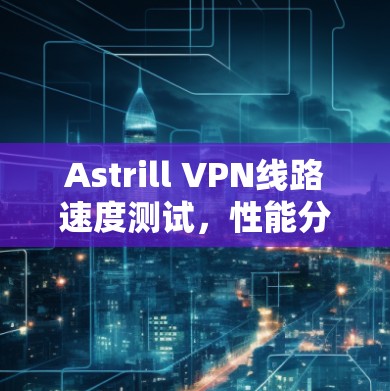 Astrill VPN线路速度测试,性能分析与评估