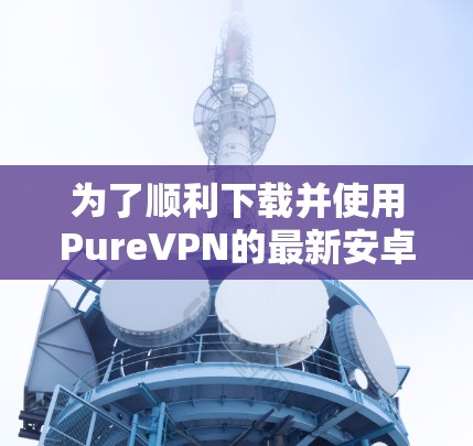 为了顺利下载并使用PureVPN的最新安卓版APP,请按照以下步骤操作