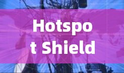 Hotspot Shield VPN真实测评与排行,性能与速度深度解析