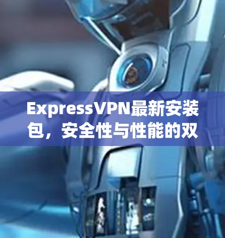 ExpressVPN最新安装包,安全性与性能的双重保障