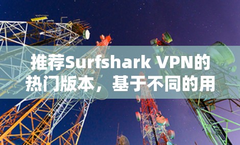 推荐Surfshark VPN的热门版本,基于不同的用户需求和使用场景