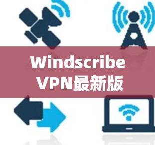 Windscribe VPN最新版本,技术与安全的双重升级