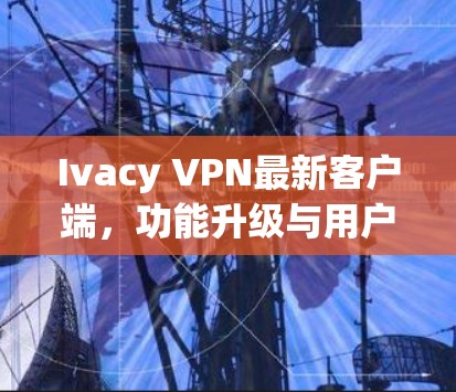 Ivacy VPN最新客户端,功能升级与用户体验优化分析