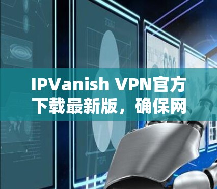 IPVanish VPN官方下载最新版,确保网络安全与隐私保护