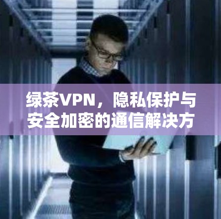 绿茶VPN，隐私保护与安全加密的通信解决方案