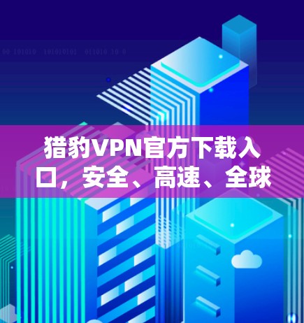 猎豹VPN官方下载入口,安全、高速、全球覆盖